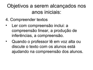 Objetivos a serem alcançados nos
anos iniciais:
4. Compreender textos
• Ler com compreensão inclui: a
compreensão linear, a produção de
inferências, a compreensão.
• Quando o professor lê em voz alta ou
discute o texto com os alunos está
ajudando na compreensão dos alunos.

 
