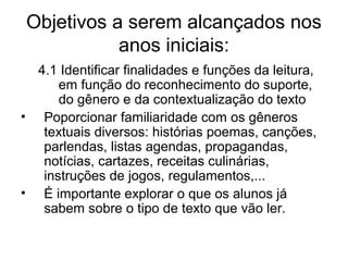 Objetivos a serem alcançados nos
anos iniciais:
4.1 Identificar finalidades e funções da leitura,
em função do reconhecimento do suporte,
do gênero e da contextualização do texto
• Poporcionar familiaridade com os gêneros
textuais diversos: histórias poemas, canções,
parlendas, listas agendas, propagandas,
notícias, cartazes, receitas culinárias,
instruções de jogos, regulamentos,...
• É importante explorar o que os alunos já
sabem sobre o tipo de texto que vão ler.

 