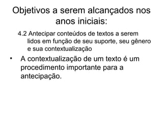 Objetivos a serem alcançados nos
anos iniciais:
4.2 Antecipar conteúdos de textos a serem
lidos em função de seu suporte, seu gênero
e sua contextualização

•

A contextualização de um texto é um
procedimento importante para a
antecipação.

 