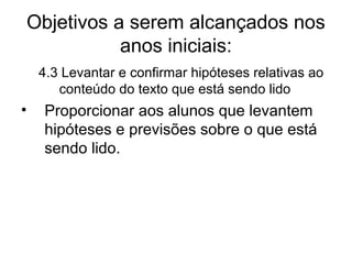 Objetivos a serem alcançados nos
anos iniciais:
4.3 Levantar e confirmar hipóteses relativas ao
conteúdo do texto que está sendo lido

•

Proporcionar aos alunos que levantem
hipóteses e previsões sobre o que está
sendo lido.

 