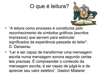 O que é leitura?

• “A leitura como processo é constituída pelo
reconhecimento de símbolos gráficos (escritos
impressos) que servem para estimular
significados da experiência passada do leitor”.
D. Danserau
• “Ler é ser capaz de transformar uma mensagem
escrita numa mensagem sonora segundo certas
leis precisas. É compreender o conteúdo da
mensagem escrita, é ser capaz de julgá-lo e de
apreciar seu valor estético”. Gaston Mialaret

 