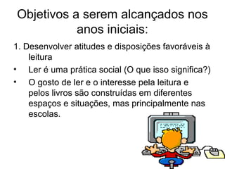 Objetivos a serem alcançados nos
anos iniciais:
1. Desenvolver atitudes e disposições favoráveis à
leitura
• Ler é uma prática social (O que isso significa?)
• O gosto de ler e o interesse pela leitura e
pelos livros são construídas em diferentes
espaços e situações, mas principalmente nas
escolas.

 