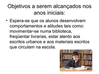 Objetivos a serem alcançados nos
anos iniciais:
• Espera-se que os alunos desenvolvam
comportamentos e atitudes tais como:
movimentar-se numa biblioteca,
freqüentar livrarias, estar atento aos
escritos urbanos e aos materiais escritos
que circulam na escola.

 