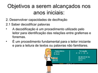Objetivos a serem alcançados nos
anos iniciais:
2. Desenvolver capacidades de decifração
2.1 Saber decodificar palavras
•
A decodificação é um procedimento utilizado pelo
leitor para identificação das relações entre grafemas e
fonemas.
•
É um procedimento fundamental para o leitor iniciante
e para a leitura de textos ou palavras não familiares.

 