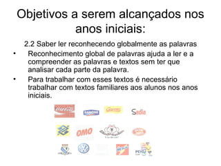 Objetivos a serem alcançados nos
anos iniciais:
•
•

2.2 Saber ler reconhecendo globalmente as palavras
Reconhecimento global de palavras ajuda a ler e a
compreender as palavras e textos sem ter que
analisar cada parte da palavra.
Para trabalhar com esses textos é necessário
trabalhar com textos familiares aos alunos nos anos
iniciais.

 