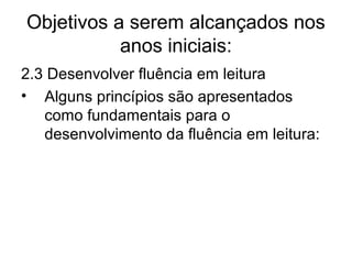 Objetivos a serem alcançados nos
anos iniciais:
2.3 Desenvolver fluência em leitura
• Alguns princípios são apresentados
como fundamentais para o
desenvolvimento da fluência em leitura:

 