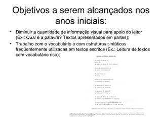 Objetivos a serem alcançados nos
anos iniciais:
•

Diminuir a quantidade de informação visual para apoio do leitor
(Ex.: Qual é a palavra? Textos apresentados em partes);
• Trabalho com o vocabulário e com estruturas sintáticas
freqüentemente utilizadas em textos escritos (Ex.: Leitura de textos
com vocabulário rico);

 