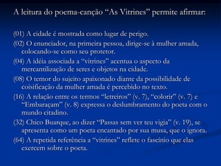 A leitura do poema-canção “As Vitrines” permite afirmar:(01) A cidade é mostrada como lugar de perigo.(02) O enunciador, na primeira pessoa, dirige-se à mulher amada, colocando-se como seu protetor.(04) A idéia associada a “vitrines” acentua o aspecto da mercantilização de seres e objetos na cidade.(08) O temor do sujeito apaixonado diante da possibilidade de coisificação da mulher amada é percebido no texto.(16) A relação entre os termos “letreiros” (v. 7), “colorir” (v. 7) e “Embaraçam” (v. 8) expressa o deslumbramento do poeta com o mundo citadino.(32) Chico Buarque, ao dizer “Passas sem ver teu vigia” (v. 19), se apresenta como um poeta encantado por sua musa, que o ignora.(64) A repetida referência a “vitrines” reflete o fascínio que elas exercem sobre o poeta.