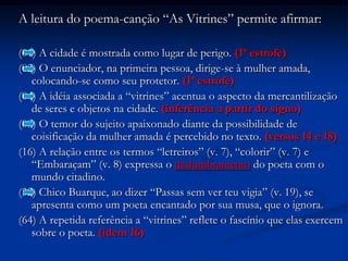 A leitura do poema-canção “As Vitrines” permite afirmar:(01) A cidade é mostrada como lugar de perigo. (1ª estrofe)(02) O enunciador, na primeira pessoa, dirige-se à mulher amada, colocando-se como seu protetor. (1ª estrofe)(04) A idéia associada a “vitrines” acentua o aspecto da mercantilização de seres e objetos na cidade. (inferência a partir do signo)(08) O temor do sujeito apaixonado diante da possibilidade de coisificação da mulher amada é percebido no texto. (versos 14 e 18)(16) A relação entre os termos “letreiros” (v. 7), “colorir” (v. 7) e “Embaraçam” (v. 8) expressa o deslumbramento do poeta com o mundo citadino.(32) Chico Buarque, ao dizer “Passas sem ver teu vigia” (v. 19), se apresenta como um poeta encantado por sua musa, que o ignora.(64) A repetida referência a “vitrines” reflete o fascínio que elas exercem sobre o poeta. (idem 16)