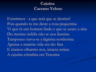 Cajuína Caetano Veloso	Existirmos - a que será que se destina? Pois quando tu me deste a rosa pequenina Vi que és um homem lindo e que se acaso a sina Do menino infeliz não se nos ilumina Tampouco turva-se a lágrima nordestina Apenas a matéria vida era tão fina E éramos olharmo-nos, intacta retina: A cajuína cristalina em Teresina