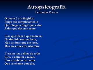 AutopsicografiaFernando PessoaO poeta é um fingidor.Finge tão completamenteQue chega a fingir que é dorA dor que deveras sente.	E os que lêem o que escreve,Na dor lida sentem bem,Não as duas que ele teve,Mas só a que eles não têm.E assim nas calhas de rodaGira, a entreter a razão,Esse comboio de cordaQue se chama coração.