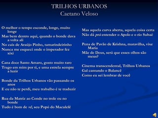 TRILHOS URBANOSCaetano VelosoO melhor o tempo esconde, longe, muito longeMas bem dentro aqui, quando o bonde dava a volta aliNo cais de Araújo Pinho, tamarindeirinhoNunca me esqueci onde o imperador fez xixiCana doce Santo Amaro, gosto muito raroTrago em mim por ti, e uma estrela sempre a luzirBonde da Trilhos Urbanos vão passando os anosE eu não te perdi, meu trabalho é te traduzirRua da Matriz ao Conde no trole ou no bondeTudo é bom de vê, seu Popó do MaculelêMas aquela curva aberta, aquela coisa certaNão dá prá entender o Apolo e o rio SubaéPena de Pavão de Krishna, maravilha, vixe MariaMãe de Deus, será que esses olhos são meus?Cinema transcendental, Trilhos UrbanosGal cantando o BalancêComo eu sei lembrar de você