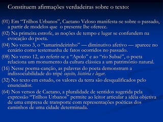 	Constituem afirmações verdadeiras sobre o texto:(01) Em “Trilhos Urbanos”, Caetano Veloso manifesta-se sobre o passado, a partir de modelos que  o presente lhe oferece.(02) Na primeira estrofe, as noções de tempo e lugar se confundem na evocação do poeta.(04) No verso 3, o “tamarindeirinho” — diminutivo afetivo — aparece no cenário como testemunha de fatos ocorridos no passado.(08) No verso 12, ao referir-se a “Apolo” e ao “rio Subaé”, o poeta relaciona um monumento da cultura clássica a um patrimônio natural.(16) Nesse poema-canção, as palavras do poeta demonstram a indissociabilidade do tripé sujeito, história e lugar.(32) No texto em estudo, os valores da terra são desqualificados pelo enunciador.(64) Nos versos de Caetano, a pluralidade de sentidos sugerida pela expressão “Trilhos Urbanos” permite ao leitor articular a idéia objetiva de uma empresa de transporte com representações poéticas dos caminhos de uma cidade determinada.
