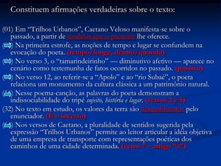 	Constituem afirmações verdadeiras sobre o texto:(01) Em “Trilhos Urbanos”, Caetano Veloso manifesta-se sobre o passado, a partir de modelos que o presente lhe oferece. (02) Na primeira estrofe, as noções de tempo e lugar se confundem na evocação do poeta. (tempo/longe, dentro/quando)(04) No verso 3, o “tamarindeirinho” — diminutivo afetivo — aparece no cenário como testemunha de fatos ocorridos no passado. (passivo)(08) No verso 12, ao referir-se a “Apolo” e ao “rio Subaé”, o poeta relaciona um monumento da cultura clássica a um patrimônio natural.(16) Nesse poema-canção, as palavras do poeta demonstram a indissociabilidade do tripé sujeito, história e lugar. (versos 2 e 5)(32) No texto em estudo, os valores da terra são desqualificados pelo enunciador. (É o inverso)(64) Nos versos de Caetano, a pluralidade de sentidos sugerida pela expressão “Trilhos Urbanos” permite ao leitor articular a idéia objetiva de uma empresa de transporte com representações poéticas dos caminhos de uma cidade determinada. (verso 7 – artigo “a”)