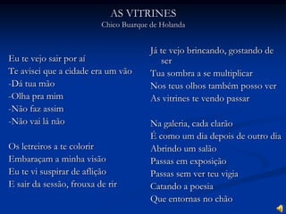 AS VITRINESChico Buarque de HolandaEu te vejo sair por aíTe avisei que a cidade era um vão-Dá tua mão-Olha pra mim-Não faz assim-Não vai lá nãoOs letreiros a te colorirEmbaraçam a minha visãoEu te vi suspirar de afliçãoE sair da sessão, frouxa de rirJá te vejo brincando, gostando de serTua sombra a se multiplicarNos teus olhos também posso verAs vitrines te vendo passarNa galeria, cada clarãoÉ como um dia depois de outro diaAbrindo um salãoPassas em exposiçãoPassas sem ver teu vigiaCatando a poesiaQue entornas no chão