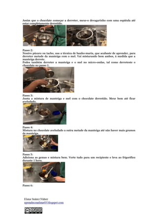 Assim que o chocolate começar a derreter, mexe-o devagarinho com uma espátula até
estar completamente derretido.
Passo 2:
Noutro púcaro ou tacho, usa a técnica de banho-maria, que acabaste de aprender, para
derreter metade da manteiga com o mel. Vai misturando bem ambos, à medida que a
manteiga derrete.
Podes também derreter a manteiga e o mel no micro-ondas, tal como derreteste o
chocolate no passo 1.
Passo 3:
Junta a mistura de manteiga e mel com o chocolate derretido. Mexe bem até ficar
aveludado.
Passo 4:
Mistura no chocolate aveludado a outra metade da manteiga até não haver mais grumos
de manteiga.
Passo 5:
Adiciona as gemas e mistura bem. Verte tudo para um recipiente e leva ao frigorífico
durante 1 hora.
Passo 6:
 