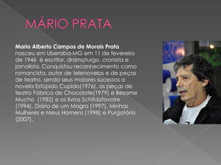 Mario Alberto Campos de Morais Prata
nasceu em Uberaba-MG em 11 de fevereiro
de 1946 é escritor, dramaturgo, cronista e
jornalista. Conquistou reconhecimento como
romancista, autor de telenovelas e de peças
de teatro, sendo seus maiores sucessos a
novela Estúpido Cupido(1976), as peças de
teatro Fábrica de Chocolate(1979) e Besame
Mucho (1982) e os livros Schifaizfavoire
(1994), Diário de um Magro (1997), Minhas
Mulheres e Meus Homens (1998) e Purgatório
(2007).
 