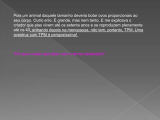 Pois um animal daquele tamanho deveria botar ovos proporcionais ao
seu corpo. Outro erro. É grande, mas nem tanto. E me explicava o
criador que elas vivem até os setenta anos e se reproduzem plenamente
até os 40, entrando depois na menopausa, não tem, portanto, TPM. Uma
avestruz com TPM é perigosíssima!
O que o autor quis dizer com o termo destacado?
 