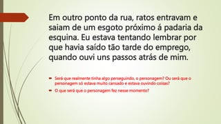 Em outro ponto da rua, ratos entravam e
saiam de um esgoto próximo á padaria da
esquina. Eu estava tentando lembrar por
que havia saído tão tarde do emprego,
quando ouvi uns passos atrás de mim.
 Será que realmente tinha algo perseguindo, o personagem? Ou será que o
personagem só estava muito cansado e estava ouvindo coisas?
 O que será que o personagem fez nesse momento?
 