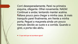Corri desesperadamente. Parei na primeira
esquina, ofegante. Olhei novamente. NADA!
Continuei a andar, tentando manter acalma.
Faltava pouco para chegar a minha casa. Já mais
tranquilo parei finalmente, em frente a minha
porta. Peguei a maçaneta ainda um pouco
tremulo devido ao susto e a corrida. Quando a
girei, a porta não abriu.

 O que será que vai acontecer agora?
 