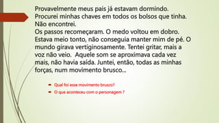 Provavelmente meus pais já estavam dormindo.
Procurei minhas chaves em todos os bolsos que tinha.
Não encontrei.
Os passos recomeçaram. O medo voltou em dobro.
Estava meio tonto, não conseguia manter mim de pé. O
mundo girava vertiginosamente. Tentei gritar, mais a
voz não veio. Aquele som se aproximava cada vez
mais, não havia saída. Juntei, então, todas as minhas
forças, num movimento brusco...
 Qual foi esse movimento brusco?
 O que aconteceu com o personagem ?
 