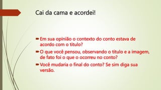 Cai da cama e acordei!
Em sua opinião o contexto do conto estava de
acordo com o titulo?
O que você pensou, observando o titulo e a imagem,
de fato foi o que o ocorreu no conto?
Você mudaria o final do conto? Se sim diga sua
versão.
 