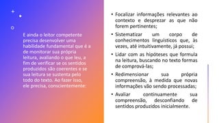 E ainda o leitor competente
precisa desenvolver uma
habilidade fundamental que é a
de monitorar sua própria
leitura, avaliando o que leu, a
fim de verificar se os sentidos
produzidos são coerentes e se
sua leitura se sustenta pelo
todo do texto. Ao fazer isso,
ele precisa, conscientemente:
• Focalizar informações relevantes ao
contexto e desprezar as que não
forem pertinentes;
• Sistematizar um corpo de
conhecimentos linguísticos que, às
vezes, até intuitivamente, já possui;
• Lidar com as hipóteses que formula
na leitura, buscando no texto formas
de comprová-las;
• Redimensionar sua própria
compreensão, à medida que novas
informações vão sendo processadas;
• Avaliar continuamente sua
compreensão, desconfiando de
sentidos produzidos inicialmente.
 