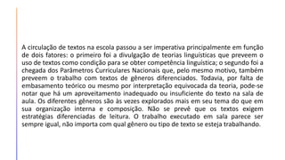 A circulação de textos na escola passou a ser imperativa principalmente em função
de dois fatores: o primeiro foi a divulgação de teorias linguísticas que preveem o
uso de textos como condição para se obter competência linguística; o segundo foi a
chegada dos Parâmetros Curriculares Nacionais que, pelo mesmo motivo, também
preveem o trabalho com textos de gêneros diferenciados. Todavia, por falta de
embasamento teórico ou mesmo por interpretação equivocada da teoria, pode-se
notar que há um aproveitamento inadequado ou insuficiente do texto na sala de
aula. Os diferentes gêneros são às vezes explorados mais em seu tema do que em
sua organização interna e composição. Não se prevê que os textos exigem
estratégias diferenciadas de leitura. O trabalho executado em sala parece ser
sempre igual, não importa com qual gênero ou tipo de texto se esteja trabalhando.
 