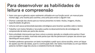 Para desenvolver as habilidades de
leitura e compreensão
• Fazer com que os gêneros sejam realmente utilizados em sua função social: um manual para
montar algo, uma receita para cozinhar, uma carta para enviar a alguém real.
• Chamar a atenção dos alunos para as marcas presentes no texto: títulos, imagens, títulos,
especificidades do gênero.
• Leituras com pausa protocolada (paradas estratégicas para levantar questões sobre o texto).
• Trabalhar com textos fatiados e lacunados auxilia no desenvolvimento de estratégias de
compreensão de texto por parte dos alunos.
• Outra atividade interessante que leva o aluno a prestar atenção na relação entre partes é fazer
uma montagem no texto, inserindo nele partes que não lhe pertencem e propor aos alunos que
identifiquem essas partes.
• Também podemos apresentar um texto incompleto e pedir que o aluno escolha, entre um leque
de opções que lhe são dadas, qual é a continuação dele. Dar textos manchados ou em que faltem
palavras também exige dos alunos o estabelecimento de relações.
 