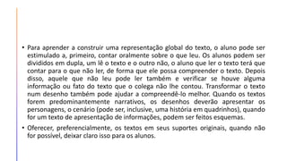 • Para aprender a construir uma representação global do texto, o aluno pode ser
estimulado a, primeiro, contar oralmente sobre o que leu. Os alunos podem ser
divididos em dupla, um lê o texto e o outro não, o aluno que ler o texto terá que
contar para o que não ler, de forma que ele possa compreender o texto. Depois
disso, aquele que não leu pode ler também e verificar se houve alguma
informação ou fato do texto que o colega não lhe contou. Transformar o texto
num desenho também pode ajudar a compreendê-lo melhor. Quando os textos
forem predominantemente narrativos, os desenhos deverão apresentar os
personagens, o cenário (pode ser, inclusive, uma história em quadrinhos), quando
for um texto de apresentação de informações, podem ser feitos esquemas.
• Oferecer, preferencialmente, os textos em seus suportes originais, quando não
for possível, deixar claro isso para os alunos.
 