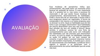 AVALIAÇÃO
Essa mudança de perspectiva indica que,
primeiramente, não pode haver um momento único
pontual de avaliação de leitura. O mais importante
não é o produto em si, mas como o processo foi
vivenciado e até que ponto houve mudança de
comportamento, desenvolvimento de habilidades.
Então o aluno tem de ser observado o tempo todo e
seus progressos devem ser registrados. O termo de
comparação é ele mesmo e as metas propostas para
se alcançar na série. Quais as habilidades que ele não
tinha e que conseguiu desenvolver? Que habilidades
ele precisa desenvolver para que seja competente?
Que atitudes ele tem em relação à leitura? Nesse
sentido, o professor precisa ter uma ficha de
acompanhamento para cada aluno com indicações
das habilidades que são previstas para desenvolver
na série, no ciclo ou etapa. As habilidades indicadas
na seção 3.0 podem ser um bom começo de
conversa. A partir delas é possível relacionar outras
que são também importantes. À medida que o aluno
for desenvolvendo uma habilidade, o professor fará o
registro e passará a se preocupar com o
desenvolvimento de outras habilidades que ele ainda
não tiver.
 