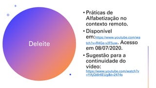 Deleite
• Práticas de
Alfabetização no
contexto remoto.
• Disponível
em:https://www.youtube.com/wa
tch?v=R4Ge-v2F5uw. Acesso
em 08/07/2020.
• Sugestão para a
continuidade do
vídeo:
https://www.youtube.com/watch?v
=YAjQt8r6EUg&t=2474s
 