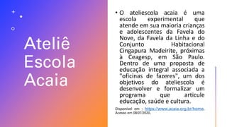 Ateliê
Escola
Acaia
• O ateliescola acaia é uma
escola experimental que
atende em sua maioria crianças
e adolescentes da Favela do
Nove, da Favela da Linha e do
Conjunto Habitacional
Cingapura Madeirite, próximas
à Ceagesp, em São Paulo.
Dentro de uma proposta de
educação integral associada a
"oficinas de fazeres", um dos
objetivos do ateliescola é
desenvolver e formalizar um
programa que articule
educação, saúde e cultura.
Disponível em : https://www.acaia.org.br/home.
Acesso em 08/07/2020.
 