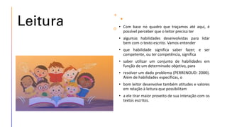 Leitura • Com base no quadro que traçamos até aqui, é
possível perceber que o leitor precisa ter
• algumas habilidades desenvolvidas para lidar
bem com o texto escrito. Vamos entender
• que habilidade significa saber fazer; e ser
competente, ou ter competência, significa
• saber utilizar um conjunto de habilidades em
função de um determinado objetivo, para
• resolver um dado problema (PERRENOUD: 2000).
Além de habilidades específicas, o
• bom leitor desenvolve também atitudes e valores
em relação à leitura que possibilitam
• a ele tirar maior proveito de sua interação com os
textos escritos.
 