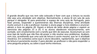 O grande desafio que nos tem sido colocado é fazer com que a leitura na escola
não seja uma atividade sem objetivo. Normalmente, o aluno lê em sala de aula
porque é obrigado: lê para preencher o espaço de uma aula de Português, para
fazer provas, responder a questionários das diversas disciplinas. Uma atividade
muito comum é a de o professor mandar o aluno pegar o livro didático e anunciar:
abram o livro na página 20. Façam a leitura do texto desta página e copiem os
exercícios das páginas 21 a 25. E os alunos obedecem mecanicamente, sem
vontade, sem envolvimento com a tarefa que têm de executar. Acostumam-se com
esse tipo de tarefa que não lhes dá prazer e não resolve seus problemas. Acabam,
com isso, acreditando que uma aula de leitura é assim mesmo, que ler é atividade
mecânica. Em contextos como esse o aluno descobre, rapidamente, que o objetivo
da leitura é puramente escolar. É para atender ao professor e não para responder a
uma pergunta própria, ou sobre a qual tenha interesse.
 