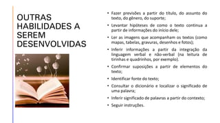 OUTRAS
HABILIDADES A
SEREM
DESENVOLVIDAS
• Fazer previsões a partir do título, do assunto do
texto, do gênero, do suporte;
• Levantar hipóteses de como o texto continua a
partir de informações do início dele;
• Ler as imagens que acompanham os textos (como
mapas, tabelas, gravuras, desenhos e fotos);
• Inferir informações a partir da integração da
linguagem verbal e não-verbal (na leitura de
tirinhas e quadrinhos, por exemplo).
• Confirmar suposições a partir de elementos do
texto;
• Identificar fonte do texto;
• Consultar o dicionário e localizar o significado de
uma palavra;
• Inferir significado de palavras a partir do contexto;
• Seguir instruções.
 
