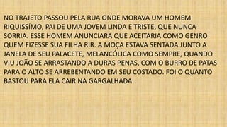 NO TRAJETO PASSOU PELA RUA ONDE MORAVA UM HOMEM 
RIQUISSÍMO, PAI DE UMA JOVEM LINDA E TRISTE, QUE NUNCA 
SORRIA. ESSE HOMEM ANUNCIARA QUE ACEITARIA COMO GENRO 
QUEM FIZESSE SUA FILHA RIR. A MOÇA ESTAVA SENTADA JUNTO A 
JANELA DE SEU PALACETE, MELANCÓLICA COMO SEMPRE, QUANDO 
VIU JOÃO SE ARRASTANDO A DURAS PENAS, COM O BURRO DE PATAS 
PARA O ALTO SE ARREBENTANDO EM SEU COSTADO. FOI O QUANTO 
BASTOU PARA ELA CAIR NA GARGALHADA. 
 