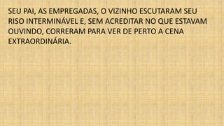 SEU PAI, AS EMPREGADAS, O VIZINHO ESCUTARAM SEU 
RISO INTERMINÁVEL E, SEM ACREDITAR NO QUE ESTAVAM 
OUVINDO, CORRERAM PARA VER DE PERTO A CENA 
EXTRAORDINÁRIA. 
 