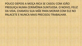 POUCO DEPOIS A MOÇA RICA SE CASOU COM JOÃO 
PREGUIÇA NUMA CERIMÔNIA SUNTUOSA. O NOIVO, FELIZ 
DA VIDA, CHAMOU SUA MÃE PARA MORAR COM ELE NO 
PALACETE E NUNCA MAIS PRECISOU TRABALHAR. 
