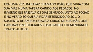 ERA UMA VEZ UM RAPAZ CHAMADO JOÃO, QUE VIVIA COM 
SUA MÃE NUMA TAPERA CAINDO AOS PEDAÇOS. NO 
INVERNO ELE PASSAVA OS DIAS SENTADO JUNTO AO FOGÃO 
E NO VERÃO SÓ QUERIA FICAR ESTENDIDO AO SOL. O 
SUSTENTO DE AMBOS ESTAVA A CARGO DE SUA MÃE, QUE 
GANHAVA UNS TROCADOS COSTURANDO E REMENDANDO 
TRAPOS ALHEIOS. 
 