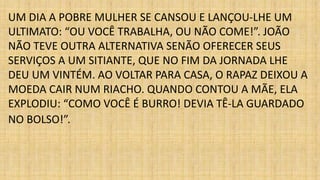 UM DIA A POBRE MULHER SE CANSOU E LANÇOU-LHE UM 
ULTIMATO: “OU VOCÊ TRABALHA, OU NÃO COME!”. JOÃO 
NÃO TEVE OUTRA ALTERNATIVA SENÃO OFERECER SEUS 
SERVIÇOS A UM SITIANTE, QUE NO FIM DA JORNADA LHE 
DEU UM VINTÉM. AO VOLTAR PARA CASA, O RAPAZ DEIXOU A 
MOEDA CAIR NUM RIACHO. QUANDO CONTOU A MÃE, ELA 
EXPLODIU: “COMO VOCÊ É BURRO! DEVIA TÊ-LA GUARDADO 
NO BOLSO!”. 
 