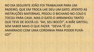 NO DIA SEGUINTE JOÃO FOI TRABALHAR PARA UM 
PADEIRO, QUE EM TROCA LHE DEU UM GATO. ATENTO AS 
INSTRUÇÕES MATERNAS, PEGOU O BICHANO NO COLO E 
TOCOU PARA CASA. MAS O GATO O ARRANHOU TANTO 
QUE TEVE DE SOLTÁ-LO. “AH, SEU BOCÓ!”, A MÃE GRITOU, 
SEM SABER MAIS O QUE FAZER. “DEVIA TÊ-LO 
AMARRADO COM UMA CORDINHA PARA PODER PUXÁ- 
LO!” 
 