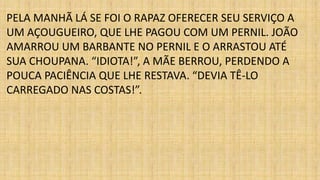 PELA MANHÃ LÁ SE FOI O RAPAZ OFERECER SEU SERVIÇO A 
UM AÇOUGUEIRO, QUE LHE PAGOU COM UM PERNIL. JOÃO 
AMARROU UM BARBANTE NO PERNIL E O ARRASTOU ATÉ 
SUA CHOUPANA. “IDIOTA!”, A MÃE BERROU, PERDENDO A 
POUCA PACIÊNCIA QUE LHE RESTAVA. “DEVIA TÊ-LO 
CARREGADO NAS COSTAS!”. 
 
