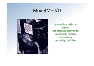 Model V – I/O

          A entrada e saída de 
                  dados
         era efetuada através de
           uma fita de teletipo 
               suportando 
           um código de 5 bits
 
