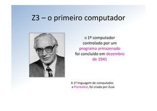 Z3 – o primeiro computador

                    O 1º computador
                  controlado por um 
               programa armazenado
             foi concluído em dezembro 
                       de 1941




          A 1ª linguagem de computador,
          a Plankalkül, foi criada por Zuse
 