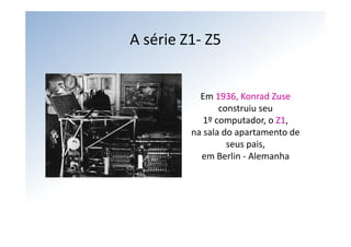 A série Z1‐ Z5


           Em 1936, Konrad Zuse
                construiu seu
            1º computador, o Z1,
         na sala do apartamento de 
                  seus pais,
           em Berlin ‐ Alemanha
 
