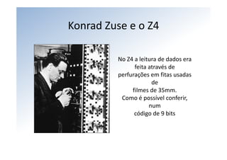 Konrad Zuse e o Z4

         No Z4 a leitura de dados era 
               feita através de
         perfurações em fitas usadas 
                      de
              filmes de 35mm.
          Como é possível conferir, 
                     num
               código de 9 bits
 