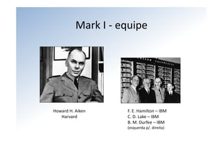 Mark I ‐ equipe




Howard H. Aiken     F. E. Hamilton – IBM
   Harvard          C. D. Lake – IBM
                    B. M. Durfee – IBM
                    (esquerda p/. direita)
 