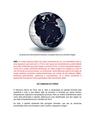 De acordo com a teoria da Deriva Continental, no passado havia só um continente: Pangeia
OBS.: A crosta oceânica difere da crosta continental por ter uma densidade maior e
uma espessura que varia de 5 a 15 km, bem pouco se considerarmos a profundidade
da crosta continental que pode chegar a mais de 70 km. A menor densidade explica o
motivo de a crosta continental apresentar um relevo positivo em relação ao nível do
mar formando as terras emersas, ou continentes. Outra diferença está na formação da
crosta oceânica composta, predominantemente, por rochas do tipo básicas (SiMa),
plutônicas, sedimentares, vulcânicas e subvulcânicas. Já a crosta continental é
geralmente formada por rochas granitóides sílico-aluminosas (SiAl).
AS CAMADAS DA TERRA
A estrutura interna da Terra, isto é, toda a composição do planeta formada pela
superfície e tudo o que abaixo dela se encontra, é formada por várias formas,
temperaturas, aspectos e composições químicas. Para um melhor entendimento sobre
como está estruturado o planeta, elaborou-se uma classificação que deu origem ao
que hoje compreendemos por camadas da Terra.
Ao todo, o planeta apresenta três principais camadas, que são as estruturas
encontradas entre uma camada e outra. Confira o esquema a seguir:
 
