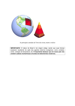 As principais camadas da Terra são crosta, manto e núcleo
IMPORTANTE: O relevo do Brasil é de origem antiga, sendo que suas formas
acabaram resultando da ação dos agentes externos (exógenos), como umidade,
vento, variação de temperatura, etc. É importante destacar que em nosso país não
existem cadeias montanhosas oriundas de dobramentos modernos.
 